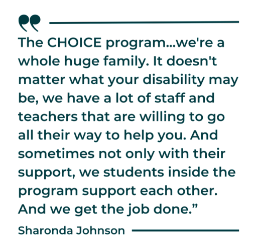 Sharonda Johnson says: "The CHOICE program... we're a whole huge family. It doesn't matter what your disability may be, we have a lot of staff and teachers that are willing to go all their way to help you. And sometimes not only with their support, we students inside the program support each other. And we get the job done."