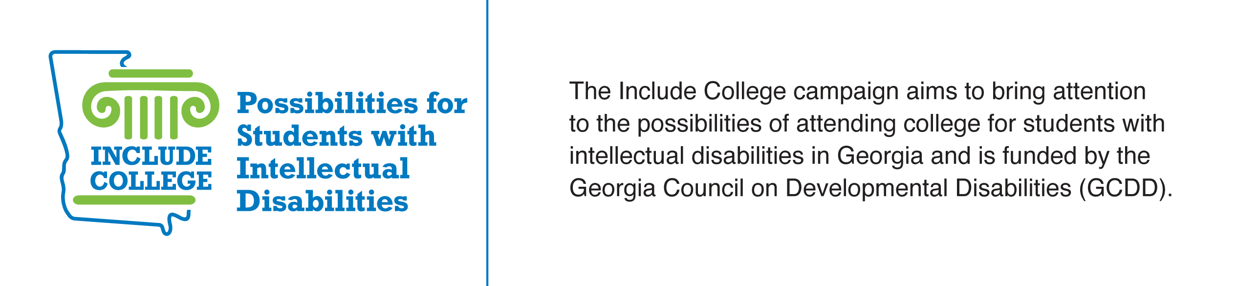 Include College logo with the following: The Include College campaign aims to bring attention to the possibilities of attending college for students with intelectual disabilities (I/DD) in Georgia and is funded by the Georgia Council on Developmental Disabilities (GCDD)